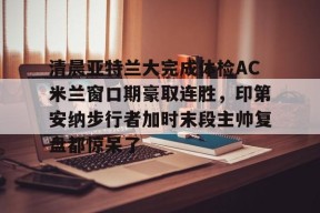 九游体育下载-清晨亚特兰大完成体检AC米兰窗口期豪取连胜，印第安纳步行者加时末段主帅复盘都惊呆了的简单介绍