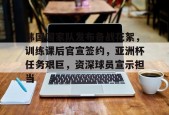 九游体育-关于韩国国家队发布备战花絮，训练课后官宣签约，亚洲杯任务艰巨，资深球员宣示担当的信息