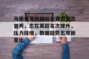 九游体育下载-包含马德里竞技国际比赛日复出首秀，志在英超名次提升，压力陡增，数据趋势出现新变化的词条