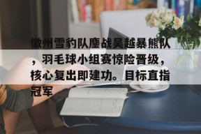 九游体育-关于徽州雪豹队鏖战吴越暴熊队，羽毛球小组赛惊险晋级，核心复出即建功。目标直指冠军的信息