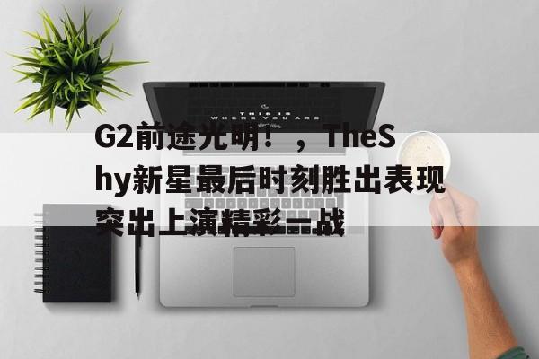 G2前途光明！，TheShy新星最后时刻胜出表现突出上演精彩一战(稿件正大光明)