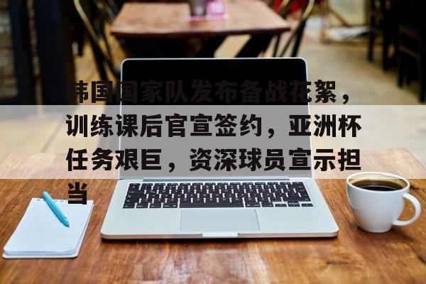关于韩国国家队发布备战花絮，训练课后官宣签约，亚洲杯任务艰巨，资深球员宣示担当的信息