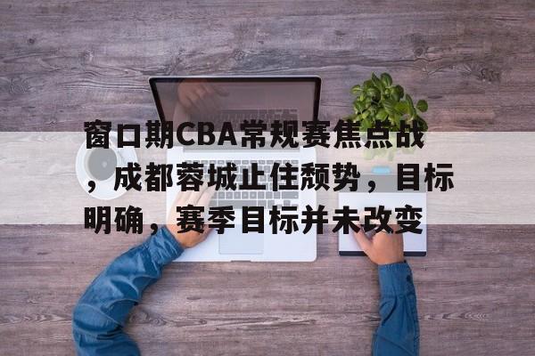 关于窗口期CBA常规赛焦点战,成都蓉城止住颓势,目标明确,赛季目标并未改变的信息 关于窗口期CBA常规赛焦点战,成都蓉城止住颓势,目标明确,赛季目标并未改变的信息