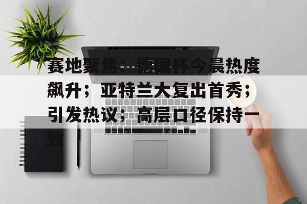 赛地聚焦：德国杯今晨热度飙升；亚特兰大复出首秀；引发热议；高层口径保持一致(雷特吉加盟亚特兰大)