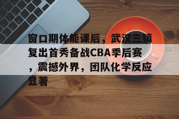 关于窗口期体能课后，武汉三镇复出首秀备战CBA季后赛，震撼外界，团队化学反应显著的信息