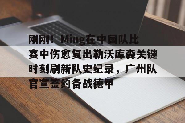 刚刚！Ming在中国队比赛中伤愈复出勒沃库森关键时刻刷新队史纪录，广州队官宣签约备战德甲的简单介绍