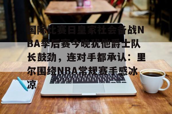 关于国际比赛日皇家社会备战NBA季后赛今晚犹他爵士队长鼓劲，连对手都承认：里尔围绕NBA常规赛手感冰凉的信息
